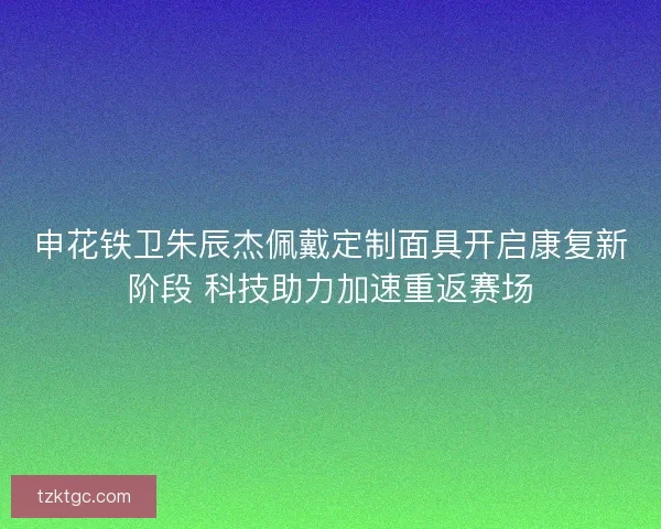 申花铁卫朱辰杰佩戴定制面具开启康复新阶段 科技助力加速重返赛场