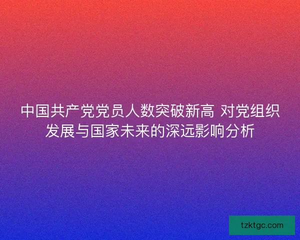 中国共产党党员人数突破新高 对党组织发展与国家未来的深远影响分析