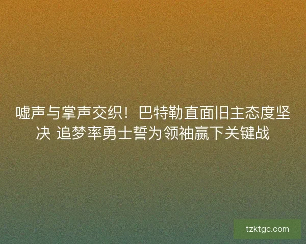 嘘声与掌声交织！巴特勒直面旧主态度坚决 追梦率勇士誓为领袖赢下关键战