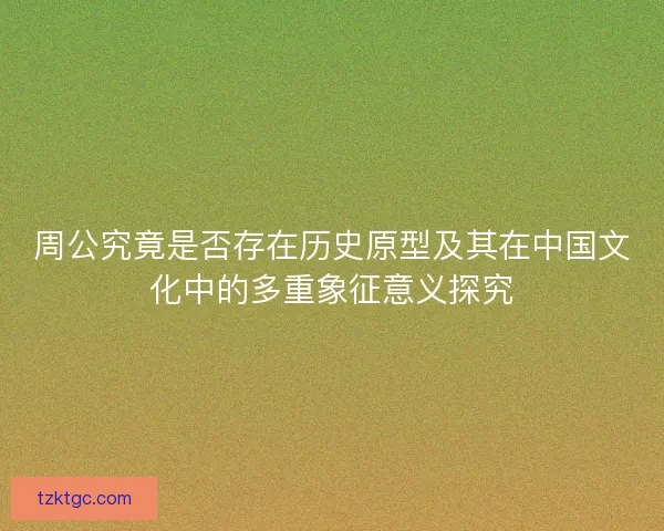 周公究竟是否存在历史原型及其在中国文化中的多重象征意义探究