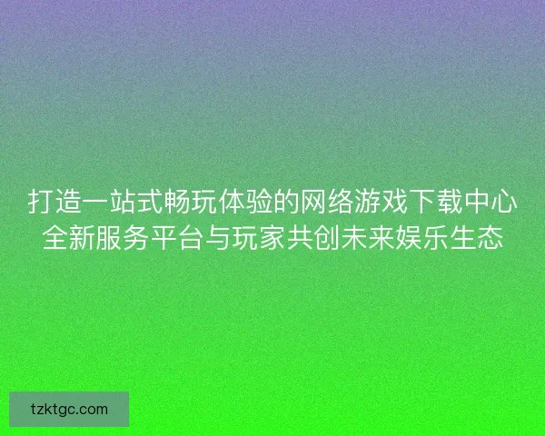 打造一站式畅玩体验的网络游戏下载中心全新服务平台与玩家共创未来娱乐生态