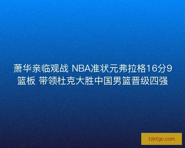 萧华亲临观战 NBA准状元弗拉格16分9篮板 带领杜克大胜中国男篮晋级四强 萧华亲临观战 NBA准状元弗拉格16分9篮板 带领杜克大胜中国男篮晋级四强