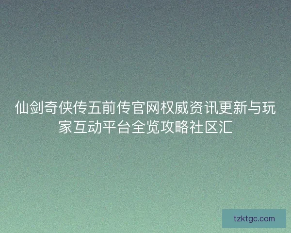 仙剑奇侠传五前传官网权威资讯更新与玩家互动平台全览攻略社区汇