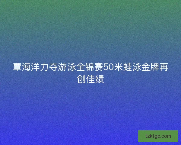 覃海洋力夺游泳全锦赛50米蛙泳金牌再创佳绩
