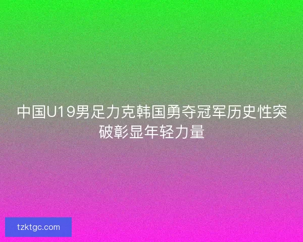 中国U19男足力克韩国勇夺冠军历史性突破彰显年轻力量
