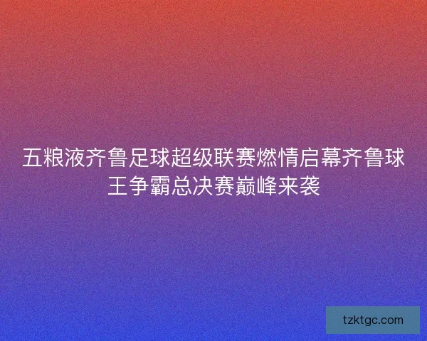 五粮液齐鲁足球超级联赛燃情启幕齐鲁球王争霸总决赛巅峰来袭