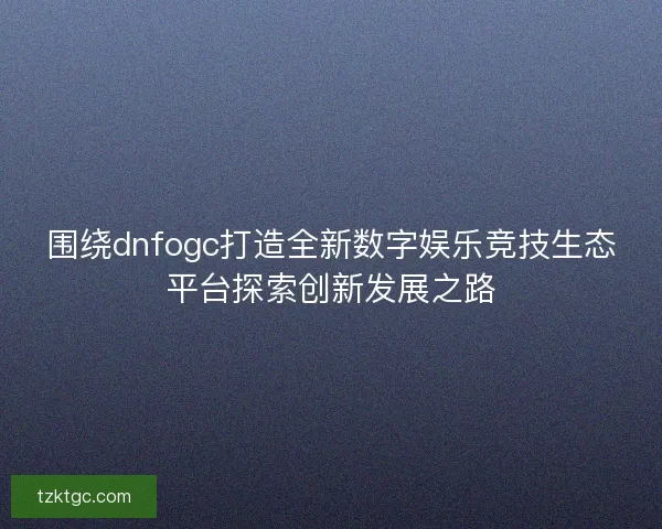 围绕dnfogc打造全新数字娱乐竞技生态平台探索创新发展之路