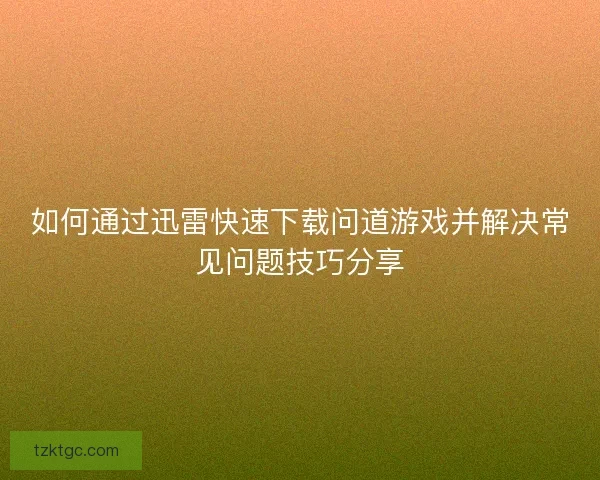 如何通过迅雷快速下载问道游戏并解决常见问题技巧分享