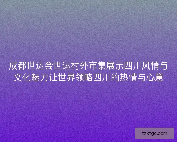 成都世运会世运村外市集展示四川风情与文化魅力让世界领略四川的热情与心意