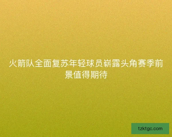 火箭队全面复苏年轻球员崭露头角赛季前景值得期待