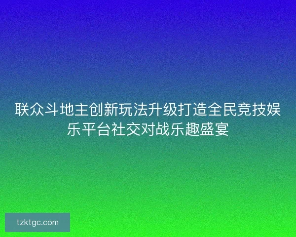 联众斗地主创新玩法升级打造全民竞技娱乐平台社交对战乐趣盛宴