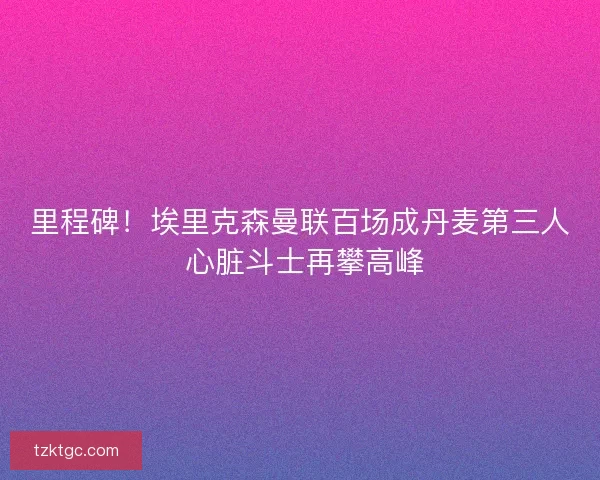 里程碑！埃里克森曼联百场成丹麦第三人 心脏斗士再攀高峰