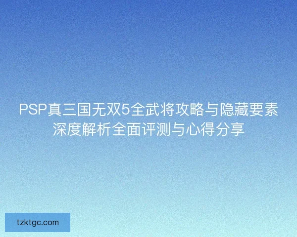 PSP真三国无双5全武将攻略与隐藏要素深度解析全面评测与心得分享 PSP真三国无双5全武将攻略与隐藏要素深度解析全面评测与心得分享