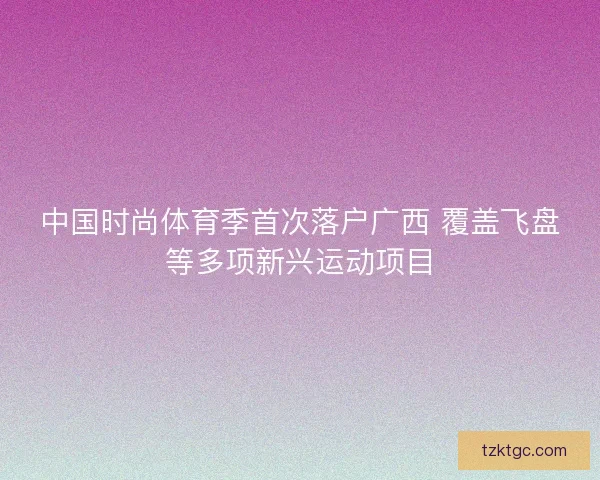 中国时尚体育季首次落户广西 覆盖飞盘等多项新兴运动项目