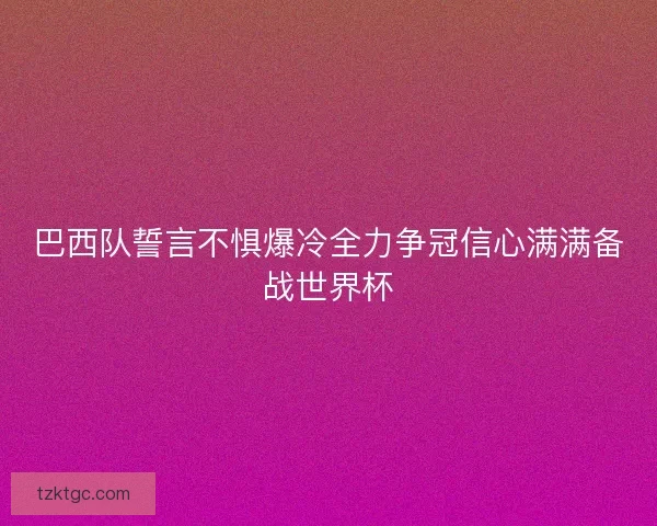 巴西队誓言不惧爆冷全力争冠信心满满备战世界杯