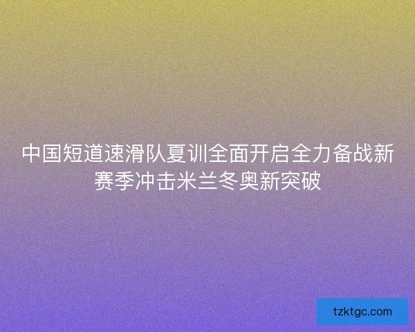 中国短道速滑队夏训全面开启全力备战新赛季冲击米兰冬奥新突破