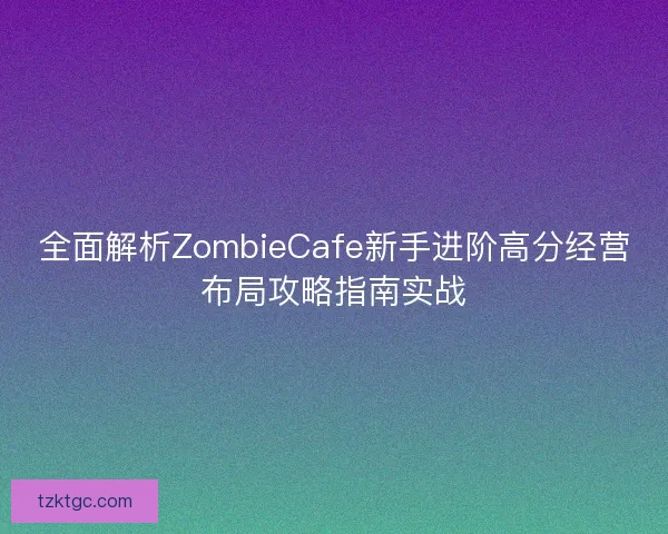 全面解析ZombieCafe新手进阶高分经营布局攻略指南实战