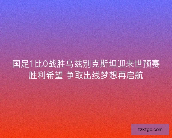 国足1比0战胜乌兹别克斯坦迎来世预赛胜利希望 争取出线梦想再启航