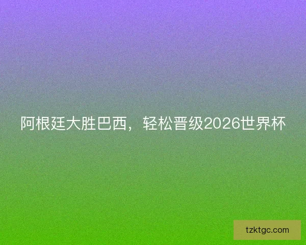 阿根廷大胜巴西，轻松晋级2026世界杯
