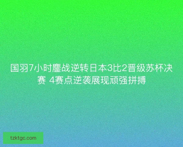 国羽7小时鏖战逆转日本3比2晋级苏杯决赛 4赛点逆袭展现顽强拼搏