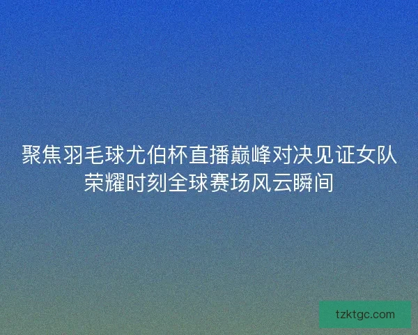 聚焦羽毛球尤伯杯直播巅峰对决见证女队荣耀时刻全球赛场风云瞬间