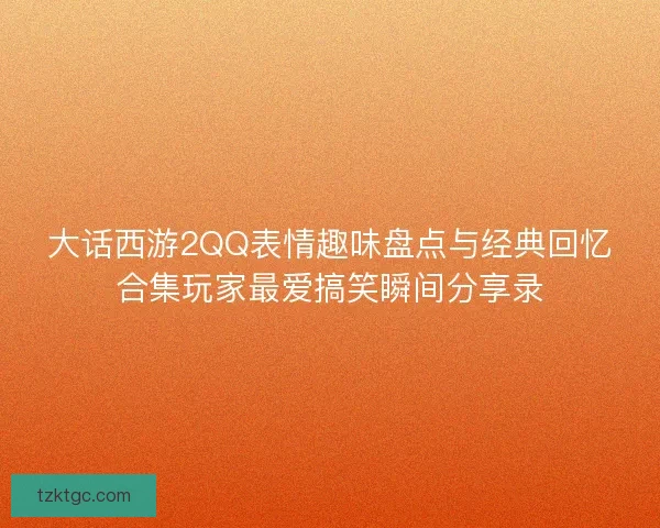 大话西游2QQ表情趣味盘点与经典回忆合集玩家最爱搞笑瞬间分享录