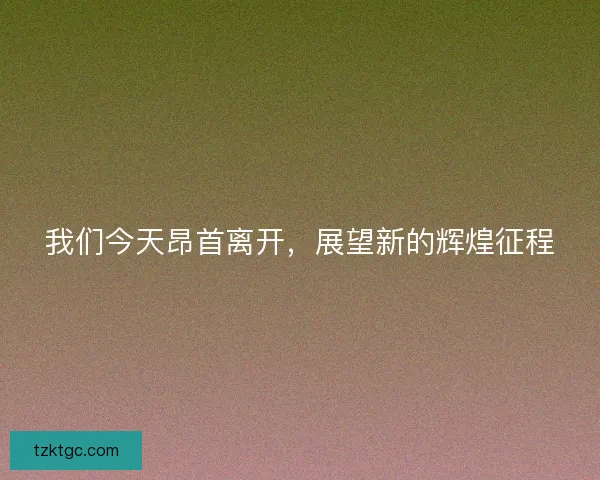 我们今天昂首离开，展望新的辉煌征程