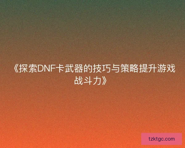 《探索DNF卡武器的技巧与策略提升游戏战斗力》